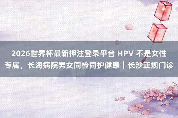 2026世界杯最新押注登录平台 HPV 不是女性专属,长海病院男女同检同护健康|长沙正规门诊