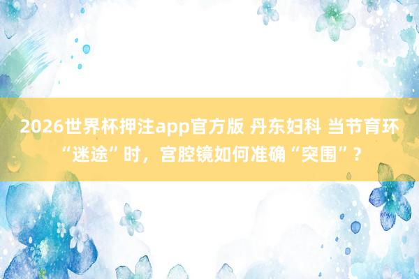 2026世界杯押注app官方版 丹东妇科 当节育环“迷途”时，宫腔镜如何准确“突围”？