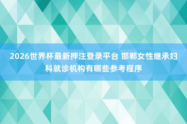 2026世界杯最新押注登录平台 邯郸女性继承妇科就诊机构有哪些参考程序