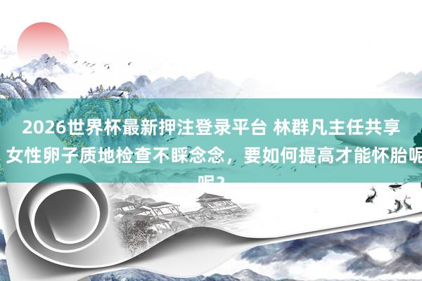 2026世界杯最新押注登录平台 林群凡主任共享:女性卵子质地检查不睬念念,要如何提高才能怀胎呢?