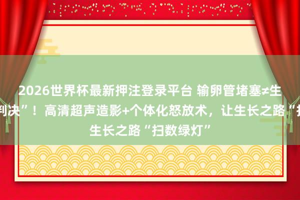 2026世界杯最新押注登录平台 输卵管堵塞≠生养“终审判决”!高清超声造影+个体化怒放术,让生长之路“扫数绿灯”