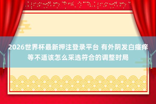 2026世界杯最新押注登录平台 有外阴发白瘙痒等不适该怎么采选符合的调整时局