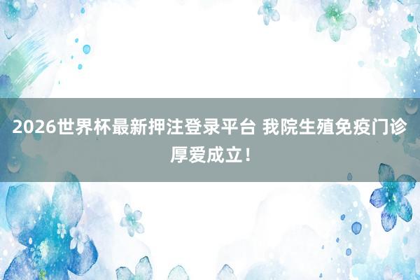 2026世界杯最新押注登录平台 我院生殖免疫门诊厚爱成立！