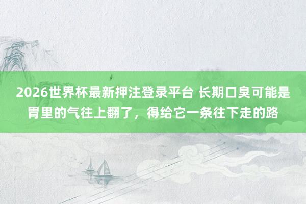 2026世界杯最新押注登录平台 长期口臭可能是胃里的气往上翻了，得给它一条往下走的路