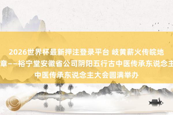 2026世界杯最新押注登录平台 岐黄薪火传皖地 百年裕宁续华章——裕宁堂安徽省公司阴阳五行古中医传承东说念主大会圆满举办