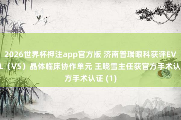 2026世界杯押注app官方版 济南普瑞眼科获评EVO+ ICL(V5)晶体临床协作单元 王晓雪主任获官方手术认证 (1)