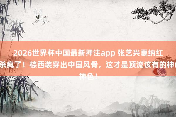 2026世界杯中国最新押注app 张艺兴戛纳红毯杀疯了！棕西装穿出中国风骨，这才是顶流该有的神色！