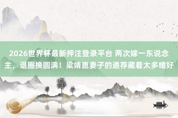 2026世界杯最新押注登录平台 两次嫁一东说念主,退圈换圆满!梁靖崑妻子的遴荐藏着太多嗜好