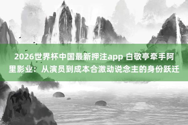 2026世界杯中国最新押注app 白敬亭牵手阿里影业：从演员到成本合激动说念主的身份跃迁