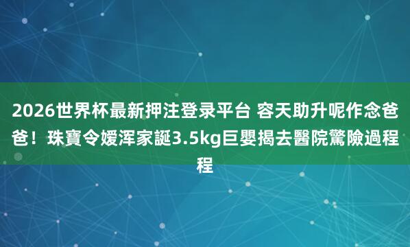 2026世界杯最新押注登录平台 容天助升呢作念爸爸!珠寶令嫒浑家誕3.5kg巨嬰 揭去醫院驚險過程