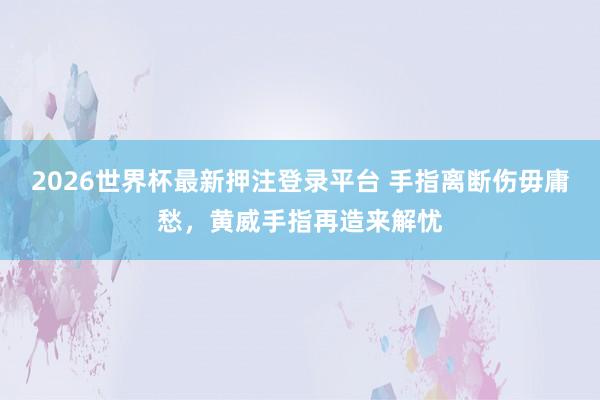 2026世界杯最新押注登录平台 手指离断伤毋庸愁,黄威手指再造来解忧