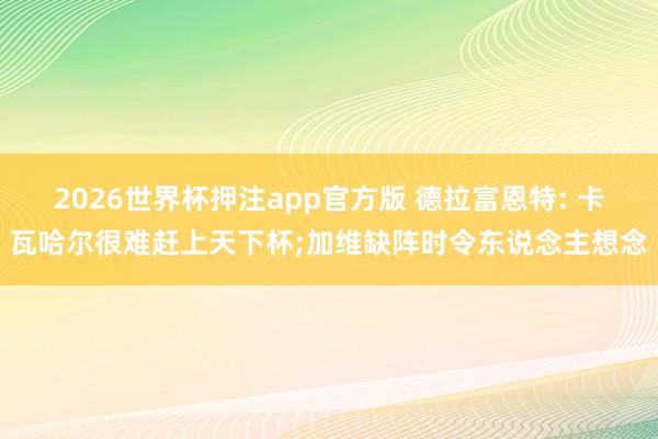 2026世界杯押注app官方版 德拉富恩特: 卡瓦哈尔很难赶上天下杯;加维缺阵时令东说念主想念