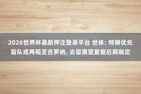 2026世界杯最新押注登录平台 世体: 特狮优先留队或再租至吉罗纳, 去留展望夏窗后期敲定