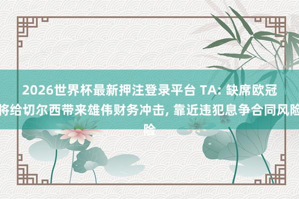 2026世界杯最新押注登录平台 TA: 缺席欧冠将给切尔西带来雄伟财务冲击, 靠近违犯息争合同风险