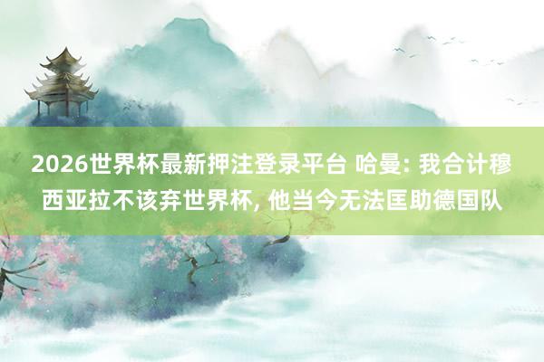 2026世界杯最新押注登录平台 哈曼: 我合计穆西亚拉不该弃世界杯， 他当今无法匡助德国队