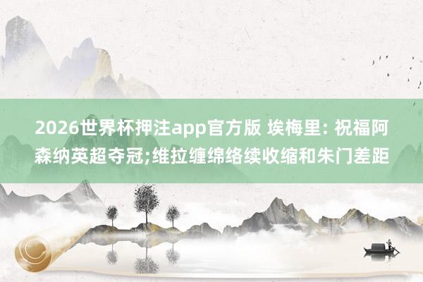 2026世界杯押注app官方版 埃梅里: 祝福阿森纳英超夺冠;维拉缠绵络续收缩和朱门差距