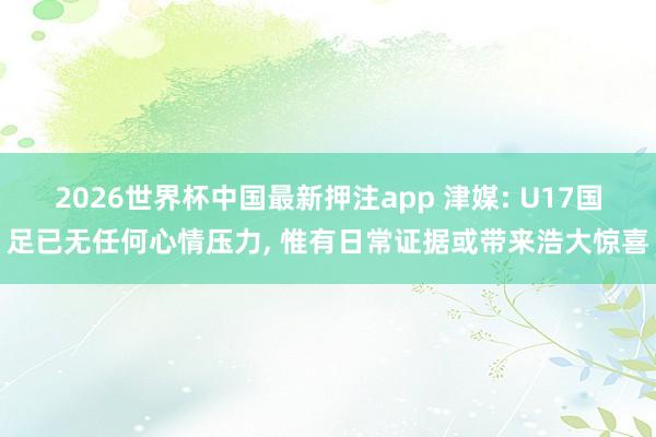 2026世界杯中国最新押注app 津媒: U17国足已无任何心情压力， 惟有日常证据或带来浩大惊喜