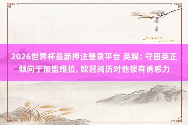2026世界杯最新押注登录平台 英媒: 守田英正倾向于加盟维拉， 欧冠阅历对他很有诱惑力