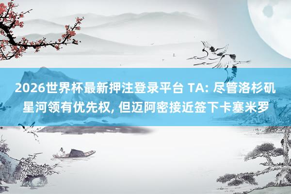 2026世界杯最新押注登录平台 TA: 尽管洛杉矶星河领有优先权, 但迈阿密接近签下卡塞米罗