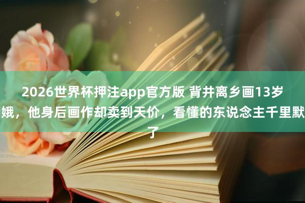 2026世界杯押注app官方版 背井离乡画13岁青娥,他身后画作却卖到天价,看懂的东说念主千里默了
