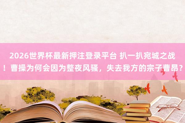 2026世界杯最新押注登录平台 扒一扒宛城之战!曹操为何会因为整夜风骚,失去我方的宗子曹昂?