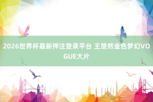 2026世界杯最新押注登录平台 王楚然金色梦幻VOGUE大片