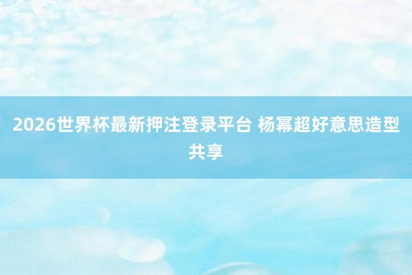 2026世界杯最新押注登录平台 杨幂超好意思造型共享