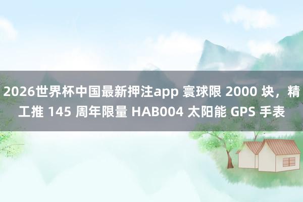 2026世界杯中国最新押注app 寰球限 2000 块，精工推 145 周年限量 HAB004 太阳能 GPS 手表