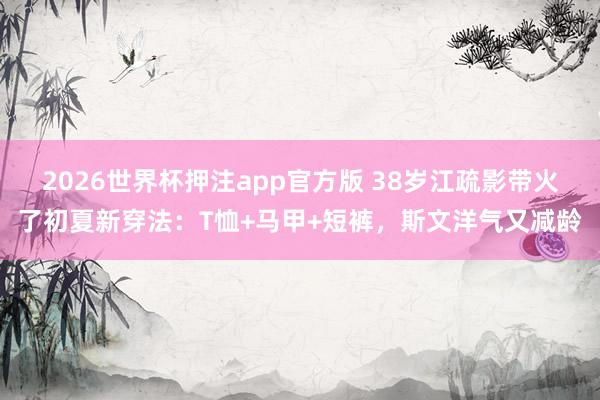 2026世界杯押注app官方版 38岁江疏影带火了初夏新穿法:T恤+马甲+短裤,斯文洋气又减龄