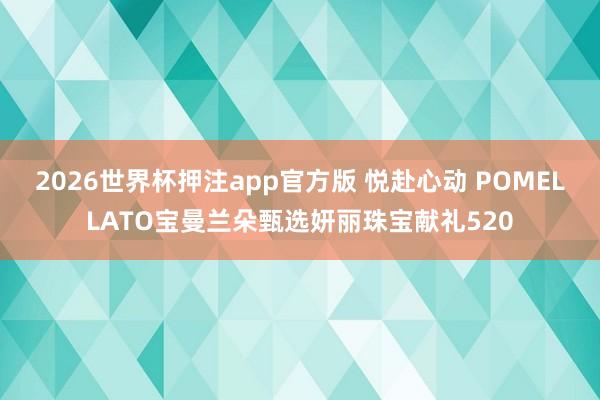 2026世界杯押注app官方版 悦赴心动 POMELLATO宝曼兰朵甄选妍丽珠宝献礼520