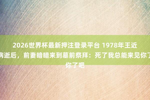 2026世界杯最新押注登录平台 1978年王近山病逝后，前妻暗暗来到墓前祭拜：死了我总能来见你了吧
