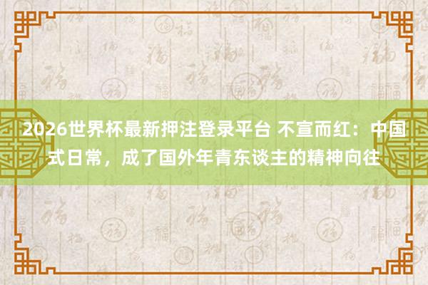 2026世界杯最新押注登录平台 不宣而红:中国式日常,成了国外年青东谈主的精神向往