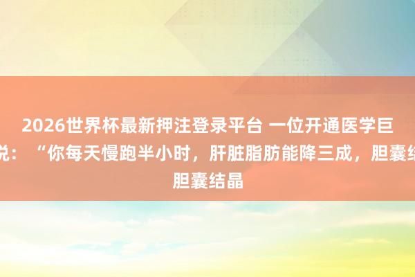 2026世界杯最新押注登录平台 一位开通医学巨匠说： “你每天慢跑半小时，肝脏脂肪能降三成，胆囊结晶