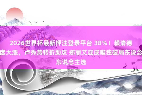 2026世界杯最新押注登录平台 38％！赖清德舒心度大涨，卢秀燕转折助攻 郑丽文或成唯独破局东说念主选