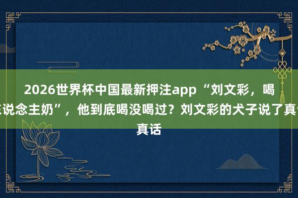 2026世界杯中国最新押注app “刘文彩,喝东说念主奶”,他到底喝没喝过?刘文彩的犬子说了真话
