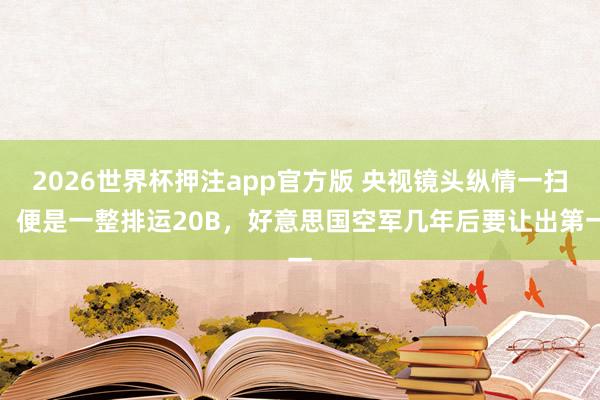 2026世界杯押注app官方版 央视镜头纵情一扫，便是一整排运20B，好意思国空军几年后要让出第一