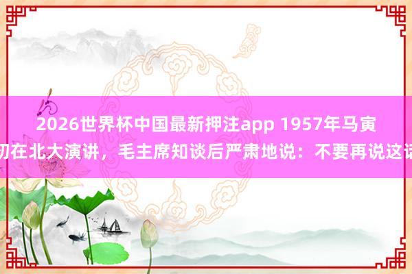 2026世界杯中国最新押注app 1957年马寅初在北大演讲，毛主席知谈后严肃地说：不要再说这话