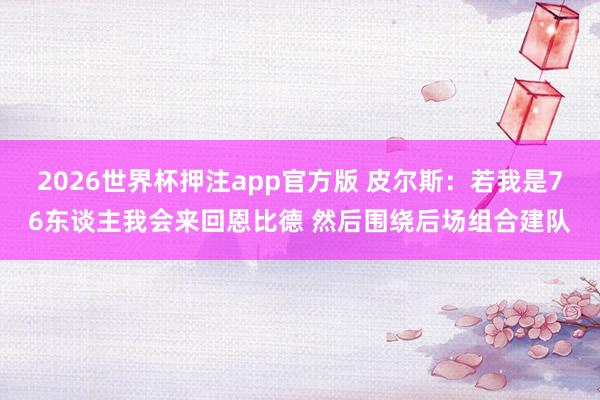 2026世界杯押注app官方版 皮尔斯：若我是76东谈主我会来回恩比德 然后围绕后场组合建队
