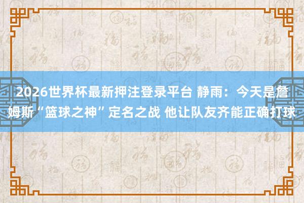 2026世界杯最新押注登录平台 静雨：今天是詹姆斯“篮球之神”定名之战 他让队友齐能正确打球