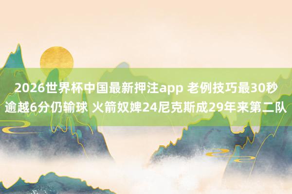 2026世界杯中国最新押注app 老例技巧最30秒逾越6分仍输球 火箭奴婢24尼克斯成29年来第二队