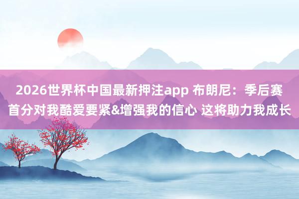 2026世界杯中国最新押注app 布朗尼：季后赛首分对我酷爱要紧&增强我的信心 这将助力我成长