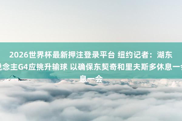 2026世界杯最新押注登录平台 纽约记者：湖东说念主G4应挑升输球 以确保东契奇和里夫斯多休息一会