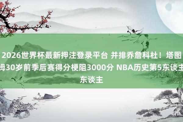 2026世界杯最新押注登录平台 并排乔詹科杜!塔图姆30岁前季后赛得分梗阻3000分 NBA历史第5东谈主