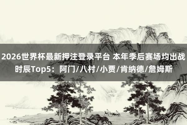 2026世界杯最新押注登录平台 本年季后赛场均出战时辰Top5:阿门/八村/小贾/肯纳德/詹姆斯