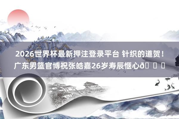 2026世界杯最新押注登录平台 针织的道贺!广东男篮官博祝张皓嘉26岁寿辰惬心🎂