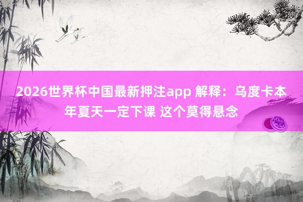 2026世界杯中国最新押注app 解释：乌度卡本年夏天一定下课 这个莫得悬念