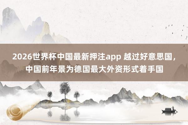 2026世界杯中国最新押注app 越过好意思国,中国前年景为德国最大外资形式着手国