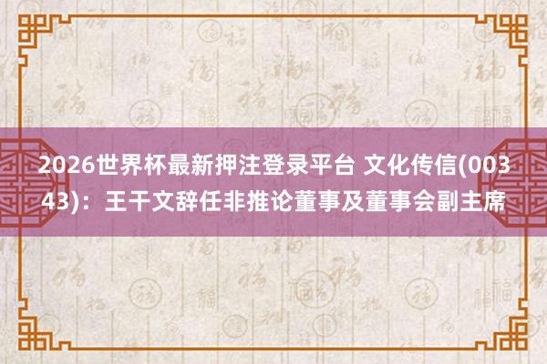 2026世界杯最新押注登录平台 文化传信(00343)：王干文辞任非推论董事及董事会副主席