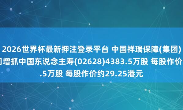 2026世界杯最新押注登录平台 中国祥瑞保障(集团)股份有限公司增抓中国东说念主寿(02628)4383.5万股 每股作价约29.25港元