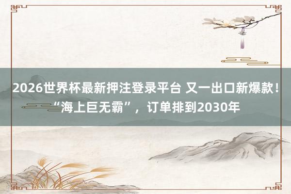2026世界杯最新押注登录平台 又一出口新爆款！“海上巨无霸”，订单排到2030年